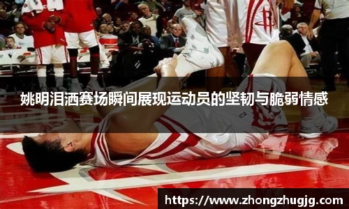 姚明泪洒赛场瞬间展现运动员的坚韧与脆弱情感
